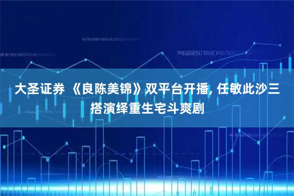 大圣证券 《良陈美锦》双平台开播, 任敏此沙三搭演绎重生宅斗爽剧